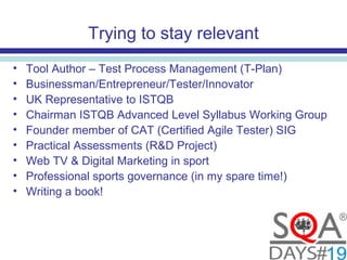 Trying to stay relevant
• Tool Author – Test Process Management (T-Plan)
• Businessman/Entrepreneur/Tester/Innovator
• UK Representative to ISTQB
• Chairman ISTQB Advanced Level Syllabus Working Group
• Founder member of CAT (Certified Agile Tester) SIG
• Practical Assessments (R&D Project)
• Web TV & Digital Marketing in sport
• Professional sports governance (in my spare time!)
• Writing a book!
 