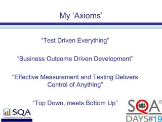 My ‘Axioms’
“Test Driven Everything”
“Business Outcome Driven Development”
“Effective Measurement and Testing Delivers
Control of Anything”
“Top Down, meets Bottom Up”
 