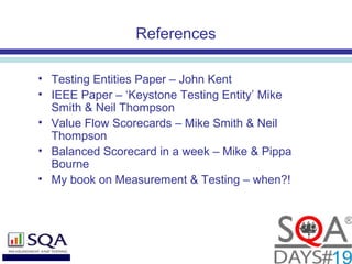 References
• Testing Entities Paper – John Kent
• IEEE Paper – ‘Keystone Testing Entity’ Mike
Smith & Neil Thompson
• Value Flow Scorecards – Mike Smith & Neil
Thompson
• Balanced Scorecard in a week – Mike & Pippa
Bourne
• My book on Measurement & Testing – when?!
 