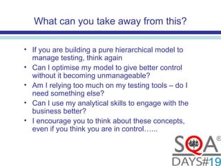 What can you take away from this?
• If you are building a pure hierarchical model to
manage testing, think again
• Can I optimise my model to give better control
without it becoming unmanageable?
• Am I relying too much on my testing tools – do I
need something else?
• Can I use my analytical skills to engage with the
business better?
• I encourage you to think about these concepts,
even if you think you are in control…...
 
