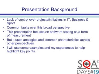 Presentation Background
• Lack of control over projects/initiatives in IT, Business &
Sport
• Common faults over this broad perspective
• This presentation focuses on software testing as a form
of measurement
• But it uses analogies and common characteristics across
other perspectives
• I will use some examples and my experiences to help
highlight key points
 
