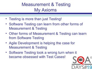 Measurement & Testing
My Axioms
• Testing is more than just Testing!
• Software Testing can learn from other forms of
Measurement & Testing
• Other forms of Measurement & Testing can learn
from Software Testing
• Agile Development is helping the case for
Measurement & Testing
• Software Testing took a wrong turn when it
became obsessed with Test Cases!
 