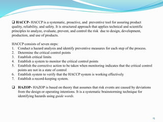 15
 HACCP- HACCP is a systematic, proactive, and preventive tool for assuring product
quality, reliability, and safety. It is structured approach that applies technical and scientific
principles to analyze, evaluate, prevent, and control the risk due to design, development,
production, and use of products.
HACCP consists of seven steps:
1. Conduct a hazard analysis and identify preventive measures for each step of the process.
2. Determine the critical control points
3. Establish critical limits
4. Establish a system to monitor the critical control points
5. Establish the corrective action to be taken when monitoring indicates that the critical control
points are not in a state of control
6. Establish system to verify that the HACCP system is working effectively
7. Establish a record-keeping system.
 HAZOP- HAZOP is based on theory that assumes that risk events are caused by deviations
from the design or operating intentions. It is a systematic brainstorming technique for
identifying hazards using guide words.
 