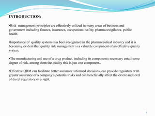 INTRODUCTION:
•Risk management principles are effectively utilized in many areas of business and
government including finance, insurance, occupational safety, pharmacovigilance, public
health.
•Importance of quality systems has been recognized in the pharmaceutical industry and it is
becoming evident that quality risk management is a valuable component of an effective quality
system.
•The manufacturing and use of a drug product, including its components necessary entail some
degree of risk, among them the quality risk is just one component..
•Effective QRM can facilitate better and more informed decisions, can provide regulators with
greater assurance of a company’s potential risks and can beneficially affect the extent and level
of direct regulatory oversight.
2
 