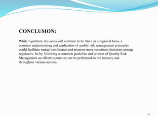 20
CONCLUSION:
While regulatory decisions will continue to be taken in a regional basis, a
common understanding and application of quality risk management principles
could facilitate mutual confidence and promote more consistent decisions among
regulators. So by following a common guideline and process of Quality Risk
Management an effective practice can be performed in the industry and
throughout various nations.
 