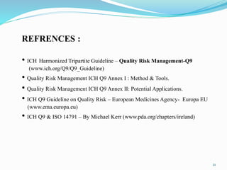 21
REFRENCES :
• ICH Harmonized Tripartite Guideline – Quality Risk Management-Q9
(www.ich.org/Q9/Q9_Guideline)
• Quality Risk Management ICH Q9 Annex I : Method & Tools.
• Quality Risk Management ICH Q9 Annex II: Potential Applications.
• ICH Q9 Guideline on Quality Risk – European Medicines Agency- Europa EU
(www.ema.europa.eu)
• ICH Q9 & ISO 14791 – By Michael Kerr (www.pda.org/chapters/ireland)
 