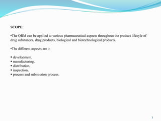 SCOPE:
•The QRM can be applied to various pharmaceutical aspects throughout the product lifecyle of
drug substances, drug products, biological and biotechnological products.
•The different aspects are :-
 development,
 manufacturing,
 distribution,
 inspection,
 process and submission process.
3
 