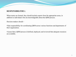 7
RESPONSIBILITIES :
When teams are formed, they should include experts from the appropriate areas, in
addition to individuals who are knowledgeable about the QRM process.
Decision makers should –
•Take responsibility for coordinating QRM across various functions and departments of
their organization;
•Assure that a QRM process id defined, deployed, and reviewed that adequate resources
are available.
 