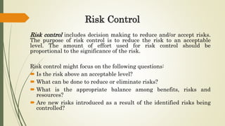 Risk Control
Risk control includes decision making to reduce and/or accept risks.
The purpose of risk control is to reduce the risk to an acceptable
level. The amount of effort used for risk control should be
proportional to the significance of the risk.
Risk control might focus on the following questions:
 Is the risk above an acceptable level?
 What can be done to reduce or eliminate risks?
 What is the appropriate balance among benefits, risks and
resources?
 Are new risks introduced as a result of the identified risks being
controlled?
 