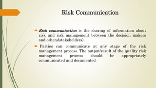 Risk Communication
 Risk communication is the sharing of information about
risk and risk management between the decision makers
and others(stakeholders).
 Parties can communicate at any stage of the risk
management process. The output/result of the quality risk
management process should be appropriately
communicated and documented
 