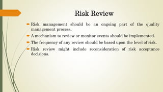 Risk Review
 Risk management should be an ongoing part of the quality
management process.
 A mechanism to review or monitor events should be implemented.
 The frequency of any review should be based upon the level of risk.
 Risk review might include reconsideration of risk acceptance
decisions.
 