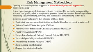 Risk Management Methodology
Quality risk management supports a scientific and practical approach to
decision-making
It provides documented, transparent and reproducible methods to accomplish
steps of the quality risk management process based on current knowledge about
assessing the probability, severity and sometimes detectability of the risk.
Below is a non-exhaustive list of some of these tools:
 Basic risk management facilitation methods (flowcharts, check sheets etc.);
 Failure Mode Effects Analysis (FMEA);
 Failure Mode, Effects and Criticality Analysis (FMECA);
 Fault Tree Analysis (FTA);
 Hazard Analysis and Critical Control Points (HACCP);
 Hazard Operability Analysis (HAZOP);
 Preliminary Hazard Analysis (PHA);
 Risk ranking and filtering;
 Supporting statistical tools.
 