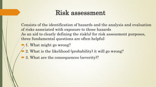 Risk assessment
Consists of the identification of hazards and the analysis and evaluation
of risks associated with exposure to those hazards
As an aid to clearly defining the risk(s) for risk assessment purposes,
three fundamental questions are often helpful:
 1. What might go wrong?
 2. What is the likelihood (probability) it will go wrong?
 3. What are the consequences (severity)?
 