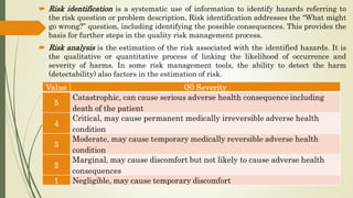  Risk identification is a systematic use of information to identify hazards referring to
the risk question or problem description. Risk identification addresses the “What might
go wrong?” question, including identifying the possible consequences. This provides the
basis for further steps in the quality risk management process.
 Risk analysis is the estimation of the risk associated with the identified hazards. It is
the qualitative or quantitative process of linking the likelihood of occurrence and
severity of harms. In some risk management tools, the ability to detect the harm
(detectability) also factors in the estimation of risk.
 