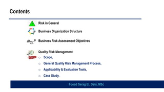 Risk in General
Business Organization Structure
Business Risk Assessment Objectives
Quality Risk Management
o Scope,
o General Quality Risk Management Process,
o Applicability & Evaluation Tools,
o Case Study.
Contents
Fouad Serag El. Dein, MSc
 
