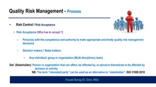 Quality Risk Management - Process
• Risk Control / Risk Acceptance
• Risk Acceptance (Who has to accept ?)
– Person(s) with the competence and authority to make appropriate and timely quality risk management
decisions
– Decision makers / Stake holders
• Any individual, group or organization (Multi-disciplinary team)
Def. (Stakeholder): Person or organization that can affect, be affected by, or perceive themselves to be affected by
decision or activity.
NB: The term “interested party” can be used as an alternative to “stakeholder”. ISO 31000:2018
Fouad Serag El. Dein, MSc
 