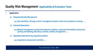 Quality Risk Management- Applicability & Evaluation Tools
• Application
❑ Integrated Quality Management
e.g. Documentation, Change control / management system, Audit and compliance, training……
❑ Industrial Operations
e.g. Material management, product development, facilities, equipment and utilities, production,
packing and labeling, laboratory controls, stability management……
❑ Regulatory Operations (by regulatory bodies)
e.g. Inspections, Assessment activities……
Fouad Serag El. Dein, MSc
 