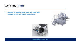 Case Study- Scope
1. Evaluation of potential failure modes for Rapid Mixer
Granulator and their likely effect on product quality.
Fouad Serag El. Dein, MSc
 