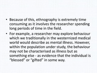 • Because of this, ethnography is extremely time
consuming as it involves the researcher spending
long periods of time in the field.
• For example, a researcher may explore behaviour
which we traditionally in the westernized medical
world would describe as mental illness. However,
within the population under study, the behaviour
may not be characterised as illness but as
something else - as evidence that the individual is
“blessed” or “gifted” in some way.
 