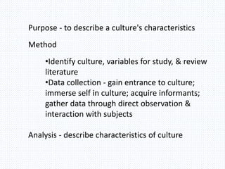 Purpose - to describe a culture's characteristics
Method
•Identify culture, variables for study, & review
literature
•Data collection - gain entrance to culture;
immerse self in culture; acquire informants;
gather data through direct observation &
interaction with subjects
Analysis - describe characteristics of culture
 