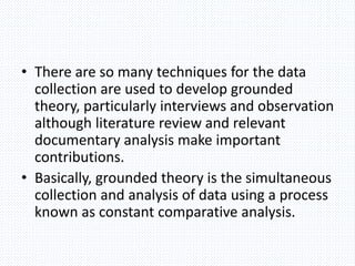 • There are so many techniques for the data
collection are used to develop grounded
theory, particularly interviews and observation
although literature review and relevant
documentary analysis make important
contributions.
• Basically, grounded theory is the simultaneous
collection and analysis of data using a process
known as constant comparative analysis.
 