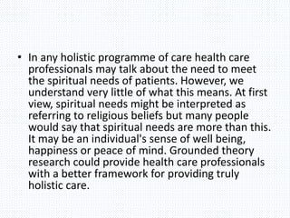 • In any holistic programme of care health care
professionals may talk about the need to meet
the spiritual needs of patients. However, we
understand very little of what this means. At first
view, spiritual needs might be interpreted as
referring to religious beliefs but many people
would say that spiritual needs are more than this.
It may be an individual's sense of well being,
happiness or peace of mind. Grounded theory
research could provide health care professionals
with a better framework for providing truly
holistic care.
 