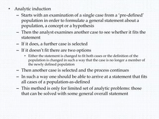• Analytic induction
– Starts with an examination of a single case from a ‘pre-defined’
population in order to formulate a general statement about a
population, a concept or a hypothesis
– Then the analyst examines another case to see whether it fits the
statement
– If it does, a further case is selected
– If it doesn’t fit there are two options
• Either the statement is changed to fit both cases or the definition of the
population is changed in such a way that the case is no longer a member of
the newly defined population
– Then another case is selected and the process continues
– In such a way one should be able to arrive at a statement that fits
all cases of a population-as-defined
– This method is only for limited set of analytic problems: those
that can be solved with some general overall statement
 