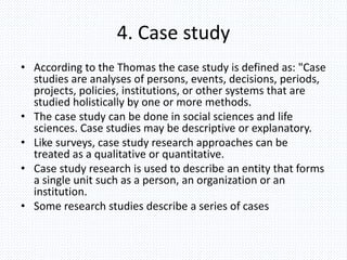 4. Case study
• According to the Thomas the case study is defined as: "Case
studies are analyses of persons, events, decisions, periods,
projects, policies, institutions, or other systems that are
studied holistically by one or more methods.
• The case study can be done in social sciences and life
sciences. Case studies may be descriptive or explanatory.
• Like surveys, case study research approaches can be
treated as a qualitative or quantitative.
• Case study research is used to describe an entity that forms
a single unit such as a person, an organization or an
institution.
• Some research studies describe a series of cases
 