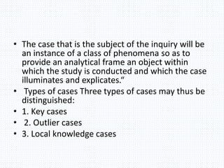 • The case that is the subject of the inquiry will be
an instance of a class of phenomena so as to
provide an analytical frame an object within
which the study is conducted and which the case
illuminates and explicates.“
• Types of cases Three types of cases may thus be
distinguished:
• 1. Key cases
• 2. Outlier cases
• 3. Local knowledge cases
 