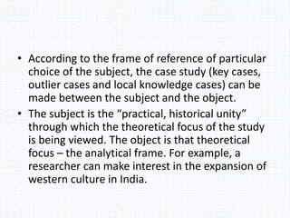 • According to the frame of reference of particular
choice of the subject, the case study (key cases,
outlier cases and local knowledge cases) can be
made between the subject and the object.
• The subject is the “practical, historical unity”
through which the theoretical focus of the study
is being viewed. The object is that theoretical
focus – the analytical frame. For example, a
researcher can make interest in the expansion of
western culture in India.
 