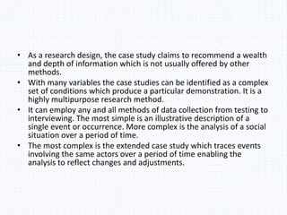 • As a research design, the case study claims to recommend a wealth
and depth of information which is not usually offered by other
methods.
• With many variables the case studies can be identified as a complex
set of conditions which produce a particular demonstration. It is a
highly multipurpose research method.
• It can employ any and all methods of data collection from testing to
interviewing. The most simple is an illustrative description of a
single event or occurrence. More complex is the analysis of a social
situation over a period of time.
• The most complex is the extended case study which traces events
involving the same actors over a period of time enabling the
analysis to reflect changes and adjustments.
 