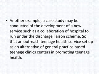 • Another example, a case study may be
conducted of the development of a new
service such as a collaboration of hospital to
run under the discharge liaison scheme. So
that an outreach teenage health service set up
as an alternative of general practice based
teenage clinics centers in promoting teenage
health.
 