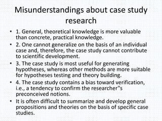 Misunderstandings about case study
research
• 1. General, theoretical knowledge is more valuable
than concrete, practical knowledge.
• 2. One cannot generalize on the basis of an individual
case and, therefore, the case study cannot contribute
to scientific development.
• 3. The case study is most useful for generating
hypotheses, whereas other methods are more suitable
for hypotheses testing and theory building.
• 4. The case study contains a bias toward verification,
i.e., a tendency to confirm the researcher‟s
preconceived notions.
• It is often difficult to summarize and develop general
propositions and theories on the basis of specific case
studies.
 