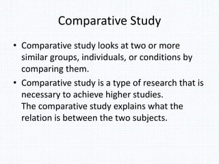 Comparative Study
• Comparative study looks at two or more
similar groups, individuals, or conditions by
comparing them.
• Comparative study is a type of research that is
necessary to achieve higher studies.
The comparative study explains what the
relation is between the two subjects.
 
