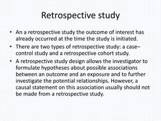 Retrospective study
• An a retrospective study the outcome of interest has
already occurred at the time the study is initiated.
• There are two types of retrospective study: a case–
control study and a retrospective cohort study.
• A retrospective study design allows the investigator to
formulate hypotheses about possible associations
between an outcome and an exposure and to further
investigate the potential relationships. However, a
causal statement on this association usually should not
be made from a retrospective study.
 
