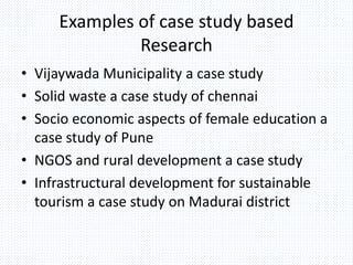 Examples of case study based
Research
• Vijaywada Municipality a case study
• Solid waste a case study of chennai
• Socio economic aspects of female education a
case study of Pune
• NGOS and rural development a case study
• Infrastructural development for sustainable
tourism a case study on Madurai district
 