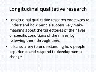 Longitudinal qualitative research
• Longitudinal qualitative research endeavors to
understand how people successively make
meaning about the trajectories of their lives,
or specific conditions of their lives, by
following them through time.
• It is also a key to understanding how people
experience and respond to developmental
change.
 
