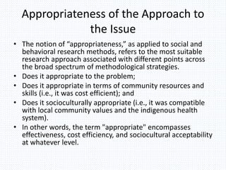 Appropriateness of the Approach to
the Issue
• The notion of “appropriateness,” as applied to social and
behavioral research methods, refers to the most suitable
research approach associated with different points across
the broad spectrum of methodological strategies.
• Does it appropriate to the problem;
• Does it appropriate in terms of community resources and
skills (i.e., it was cost efficient); and
• Does it socioculturally appropriate (i.e., it was compatible
with local community values and the indigenous health
system).
• In other words, the term "appropriate" encompasses
effectiveness, cost efficiency, and sociocultural acceptability
at whatever level.
 