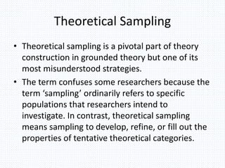 Theoretical Sampling
• Theoretical sampling is a pivotal part of theory
construction in grounded theory but one of its
most misunderstood strategies.
• The term confuses some researchers because the
term ‘sampling’ ordinarily refers to specific
populations that researchers intend to
investigate. In contrast, theoretical sampling
means sampling to develop, refine, or fill out the
properties of tentative theoretical categories.
 