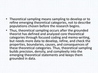 • Theoretical sampling means sampling to develop or to
refine emerging theoretical categories, not to describe
populations chosen before the research begins.
• Thus, theoretical sampling occurs after the grounded
theorist has defined and analyzed core theoretical
categories through focused coding and memo-writing,
but needs more data to develop, refine, and check the
properties, boundaries, causes, and consequences of
these theoretical categories. Thus, theoretical sampling
builds precision, density, and complexity into the
emerging theoretical statements and keeps them
grounded in data.
 