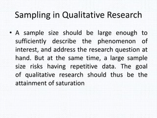 Sampling in Qualitative Research
• A sample size should be large enough to
sufficiently describe the phenomenon of
interest, and address the research question at
hand. But at the same time, a large sample
size risks having repetitive data. The goal
of qualitative research should thus be the
attainment of saturation
 