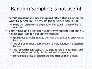 Random Sampling is not useful
• A random sample is used in quantitative studies when we
want to generalize the results to the wider population.
– Every person from the population has equal chance of being
selected.
• Theoretical and practical reasons why random sampling is
not appropriate for qualitative studies:
– Qualitative samples tend to be small and sampling error would
be large.
– The characteristics under study in the population are often not
known.
– The research characteristics, values, beliefs and attitudes, are
unlikely to be normally distributed in the population.
– Some people may provide more information than others.
 