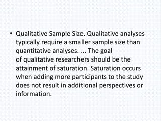 • Qualitative Sample Size. Qualitative analyses
typically require a smaller sample size than
quantitative analyses. ... The goal
of qualitative researchers should be the
attainment of saturation. Saturation occurs
when adding more participants to the study
does not result in additional perspectives or
information.
 