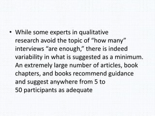 • While some experts in qualitative
research avoid the topic of “how many”
interviews “are enough,” there is indeed
variability in what is suggested as a minimum.
An extremely large number of articles, book
chapters, and books recommend guidance
and suggest anywhere from 5 to
50 participants as adequate
 