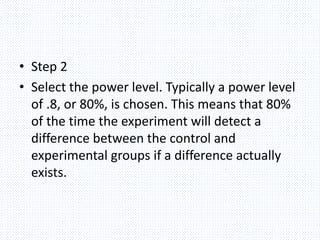 • Step 2
• Select the power level. Typically a power level
of .8, or 80%, is chosen. This means that 80%
of the time the experiment will detect a
difference between the control and
experimental groups if a difference actually
exists.
 