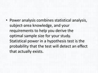 • Power analysis combines statistical analysis,
subject-area knowledge, and your
requirements to help you derive the
optimal sample size for your study.
Statistical power in a hypothesis test is the
probability that the test will detect an effect
that actually exists.
 
