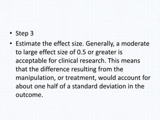 • Step 3
• Estimate the effect size. Generally, a moderate
to large effect size of 0.5 or greater is
acceptable for clinical research. This means
that the difference resulting from the
manipulation, or treatment, would account for
about one half of a standard deviation in the
outcome.
 