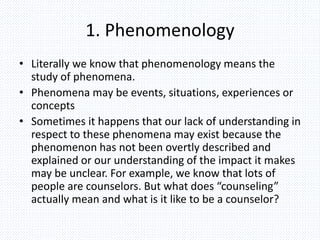 1. Phenomenology
• Literally we know that phenomenology means the
study of phenomena.
• Phenomena may be events, situations, experiences or
concepts
• Sometimes it happens that our lack of understanding in
respect to these phenomena may exist because the
phenomenon has not been overtly described and
explained or our understanding of the impact it makes
may be unclear. For example, we know that lots of
people are counselors. But what does “counseling”
actually mean and what is it like to be a counselor?
 