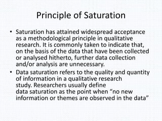 Principle of Saturation
• Saturation has attained widespread acceptance
as a methodological principle in qualitative
research. It is commonly taken to indicate that,
on the basis of the data that have been collected
or analysed hitherto, further data collection
and/or analysis are unnecessary.
• Data saturation refers to the quality and quantity
of information in a qualitative research
study. Researchers usually define
data saturation as the point when “no new
information or themes are observed in the data”
 