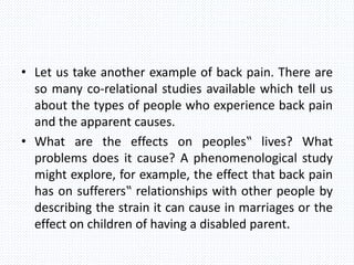 • Let us take another example of back pain. There are
so many co-relational studies available which tell us
about the types of people who experience back pain
and the apparent causes.
• What are the effects on peoples‟ lives? What
problems does it cause? A phenomenological study
might explore, for example, the effect that back pain
has on sufferers‟ relationships with other people by
describing the strain it can cause in marriages or the
effect on children of having a disabled parent.
 